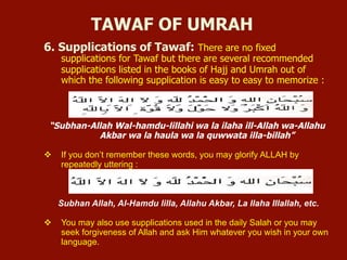 6. Supplications of Tawaf: There are no fixed
supplications for Tawaf but there are several recommended
supplications listed in the books of Hajj and Umrah out of
which the following supplication is easy to easy to memorize :
“Subhan-Allah Wal-hamdu-lillahi wa la ilaha ill-Allah wa-Allahu
Akbar wa la haula wa la quwwata illa-billah”
v  If you don’t remember these words, you may glorify ALLAH by
repeatedly uttering :
Subhan Allah, Al-Hamdu lilla, Allahu Akbar, La Ilaha Illallah, etc.
v  You may also use supplications used in the daily Salah or you may
seek forgiveness of Allah and ask Him whatever you wish in your own
language.
TAWAF OF UMRAH
 