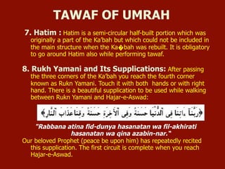 7. Hatim : Hatim is a semi-circular half-built portion which was
originally a part of the Ka’bah but which could not be included in
the main structure when the Ka�bah was rebuilt. It is obligatory
to go around Hatim also while performing tawaf.
8. Rukh Yamani and Its Supplications: After passing
the three corners of the Ka’bah you reach the fourth corner
known as Rukn Yamani. Touch it with both hands or with right
hand. There is a beautiful supplication to be used while walking
between Rukn Yamani and Hajar-e-Aswad:
"Rabbana atina fid-dunya hasanatan wa fil-akhirati
hasanatan wa qina azabin-nar.“
Our beloved Prophet (peace be upon him) has repeatedly recited
this supplication. The first circuit is complete when you reach
Hajar-e-Aswad.
TAWAF OF UMRAH
 