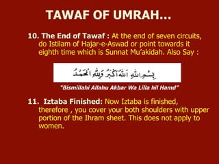 10. The End of Tawaf : At the end of seven circuits,
do Istilam of Hajar-e-Aswad or point towards it
eighth time which is Sunnat Mu’akidah. Also Say :
“Bismillahi Allahu Akbar Wa Lilla hil Hamd”
11. Iztaba Finished: Now Iztaba is finished,
therefore , you cover your both shoulders with upper
portion of the Ihram sheet. This does not apply to
women.
TAWAF OF UMRAH…
 
