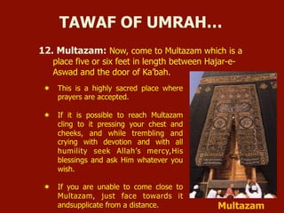 12. Multazam: Now, come to Multazam which is a
place five or six feet in length between Hajar-e-
Aswad and the door of Ka’bah.
TAWAF OF UMRAH…
¬  This is a highly sacred place where
prayers are accepted.
¬  If it is possible to reach Multazam
cling to it pressing your chest and
cheeks, and while trembling and
crying with devotion and with all
humility seek Allah’s mercy,His
blessings and ask Him whatever you
wish.
¬  If you are unable to come close to
Multazam, just face towards it
andsupplicate from a distance. Multazam
 
