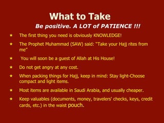 What to Take
Be positive. A LOT of PATIENCE !!!
«  The first thing you need is obviously KNOWLEDGE!
«  The Prophet Muhammad (SAW) said: “Take your Hajj rites from
me”
«  You will soon be a guest of Allah at His House!
«  Do not get angry at any cost.
«  When packing things for Hajj, keep in mind: Stay light-Choose
compact and light items.
«  Most items are available in Saudi Arabia, and usually cheaper.
«  Keep valuables (documents, money, travelers' checks, keys, credit
cards, etc.) in the waist pouch.
 