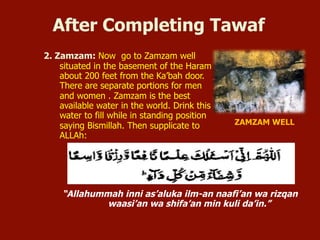 2. Zamzam: Now go to Zamzam well
situated in the basement of the Haram
about 200 feet from the Ka’bah door.
There are separate portions for men
and women . Zamzam is the best
available water in the world. Drink this
water to fill while in standing position
saying Bismillah. Then supplicate to
ALLAh:
After Completing Tawaf
“Allahummah inni as’aluka ilm-an naafi’an wa rizqan
waasi’an wa shifa’an min kuli da’in.”
ZAMZAM WELL
 