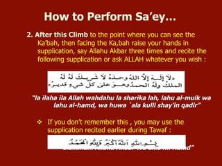 2. After this Climb to the point where you can see the
Ka’bah, then facing the Ka,bah raise your hands in
supplication, say Allahu Akbar three times and recite the
following supplication or ask ALLAH whatever you wish :
“la ilaha ila Allah wahdahu la sharika lah, lahu al-mulk wa
lahu al-hamd, wa huwa `ala kulli shay’in qadir”
v  If you don’t remember this , you may use the
supplication recited earlier during Tawaf :
“Bismillahi Allahu Akbar Wa Lilla hil Hamd”
How to Perform Sa’ey…
 
