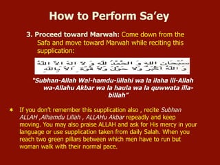 3. Proceed toward Marwah: Come down from the
Safa and move toward Marwah while reciting this
supplication:
“Subhan-Allah Wal-hamdu-lillahi wa la ilaha ill-Allah
wa-Allahu Akbar wa la haula wa la quwwata illa-
billah”
¬  If you don’t remember this supplication also , recite Subhan
ALLAH ,Alhamdu Lillah , ALLAHu Akbar repeadly and keep
moving. You may also praise ALLAH and ask for His mercy in your
language or use supplication taken from daily Salah. When you
reach two green pillars between which men have to run but
woman walk with their normal pace.
How to Perform Sa’ey
 