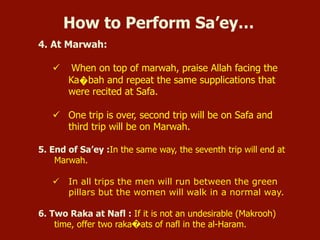 4. At Marwah:
ü  When on top of marwah, praise Allah facing the
Ka�bah and repeat the same supplications that
were recited at Safa.
ü  One trip is over, second trip will be on Safa and
third trip will be on Marwah.
5. End of Sa’ey :In the same way, the seventh trip will end at
Marwah.
ü  In all trips the men will run between the green
pillars but the women will walk in a normal way.
6. Two Raka at Nafl : If it is not an undesirable (Makrooh)
time, offer two raka�ats of nafl in the al-Haram.
How to Perform Sa’ey…
 
