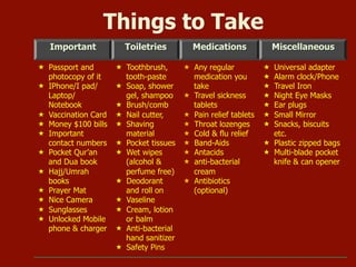 Important Toiletries Medications Miscellaneous
«  Passport and
photocopy of it
«  IPhone/I pad/
Laptop/
Notebook
«  Vaccination Card
«  Money $100 bills
«  Important
contact numbers
«  Pocket Qur’an
and Dua book
«  Hajj/Umrah
books
«  Prayer Mat
«  Nice Camera
«  Sunglasses
«  Unlocked Mobile
phone & charger
«  Toothbrush,
tooth-paste
«  Soap, shower
gel, shampoo
«  Brush/comb
«  Nail cutter,
«  Shaving
material
«  Pocket tissues
«  Wet wipes
(alcohol &
perfume free)
«  Deodorant
and roll on
«  Vaseline
«  Cream, lotion
or balm
«  Anti-bacterial
hand sanitizer
«  Safety Pins
«  Any regular
medication you
take
«  Travel sickness
tablets
«  Pain relief tablets
«  Throat lozenges
«  Cold & flu relief
«  Band-Aids
«  Antacids
«  anti-bacterial
cream
«  Antibiotics
(optional)
«  Universal adapter
«  Alarm clock/Phone
«  Travel Iron
«  Night Eye Masks
«  Ear plugs
«  Small Mirror
«  Snacks, biscuits
etc.
«  Plastic zipped bags
«  Multi-blade pocket
knife & can opener
Things to Take
 