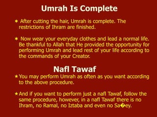 Umrah Is Complete
¬  After cutting the hair, Umrah is complete. The
restrictions of Ihram are finished.
¬  Now wear your everyday clothes and lead a normal life.
Be thankful to Allah that He provided the opportunity for
performing Umrah and lead rest of your life according to
the commands of your Creator.
Nafl Tawaf
« You may perform Umrah as often as you want according
to the above procedure.
« And if you want to perform just a nafl Tawaf, follow the
same procedure, however, in a nafl Tawaf there is no
Ihram, no Ramal, no Iztaba and even no Sa�ey.
 