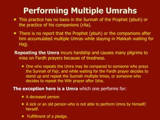 ¬  This practice has no basis in the Sunnah of the Prophet (pbuh) or
the practice of his companions (rAa).
¬  There is no report that the Prophet (pbuh) or the companions after
him accumulated multiple Umras while staying in Makkah waiting for
Hajj.
Repeating the Umra incurs hardship and causes many pilgrims to
miss on Fardh prayers because of tiredness.
¬  One who repeats the Umra may be compared to someone who prays
the Sunnah of Fajr, and while waiting for the Fardh prayer decides to
stand up and repeat the Sunnah multiple times, or someone who
decides to repeat the Witr prayer after Isha.
The exception here is a Umra which one performs for:
¬  A deceased person
¬  A sick or an old person who is not able to perform Umra by himself/
herself.
¬  Fulfillment of a pledge.
Performing Multiple Umrahs
 