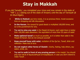 Stay in Makkah
If you did Tamattu’, you completed your Umra and now remain in the state of
“Hill” ( ‫ﺡحﻝل‬ ) (being out of the state of Ihraam) until the day of Tarwiyah (8
th Dhul-Hijjah).
¬  While in Makkah use time wisely, it is so precious there. Avoid excessive
time on shopping and idle discussions
¬  In the Haram, the reward for good deeds is multiplied 100,000 times, and
so is the punishment for sins.
¬  Try not to miss any salat in the Masjid Al-Haram; each salat there is better
than 100,000 salat elsewhere: the equivalent of more than 55 years of salat!
¬  Make optional tawaf as much as possible, as it is better than salat in the
Masjid Al-Haram. But do not exhaust yourself.
¬  Keep yourself busy with salat, recitation of the Qur’an, Tawaf, dhikr and
reflection. Make lots of du’a.
¬  Do not neglect other forms of Ibadah: charity, fasting, help others, say
salam, smile, etc.
¬  Try not to walk in front of any praying person in the masjid. You should
pray two rak'at of "taHiyyat al-masjid" in case you don't intend to
make Tawaf. .
 