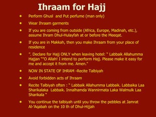 Ihraam for Hajj
¬  Perform Ghusl and Put perfume (man only)
¬  Wear Ihraam garments
¬  If you are coming from outside (Africa, Europe, Madinah, etc.),
assume Ihram Dhul-Hulayfah at or before the Meeqat.
¬  If you are in Makkah, then you make Ihraam from your place of
residence
¬  ”. Declare for Hajj ONLY when leaving hotel: “ Labbaik Allahumma
Hajjan “"O Allah! I intend to perform Hajj. Please make it easy for
me and accept it from me. Amen."
¬  NOW IN STATE OF IHRAM -Recite Talbiyah
¬  Avoid forbidden acts of Ihraam
¬  Recite Talbiyah often : “ Labbaik Allahumma Labbaik. Labbaika Laa
Sharikalaka Labbaik. Innalhamda Wannirmata Laka Walmulk Laa
Sharikala “
¬  You continue the talbiyah until you throw the pebbles at Jamrat
Al-’Aqabah on the 10 th of Dhul-Hijjah
 