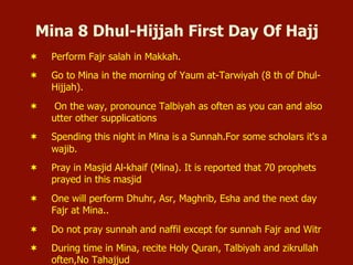 Mina 8 Dhul-Hijjah First Day Of Hajj
¬  Perform Fajr salah in Makkah.
¬  Go to Mina in the morning of Yaum at-Tarwiyah (8 th of Dhul-
Hijjah).
¬  On the way, pronounce Talbiyah as often as you can and also
utter other supplications
¬  Spending this night in Mina is a Sunnah.For some scholars it's a
wajib.
¬  Pray in Masjid Al-khaif (Mina). It is reported that 70 prophets
prayed in this masjid
¬  One will perform Dhuhr, Asr, Maghrib, Esha and the next day
Fajr at Mina..
¬  Do not pray sunnah and naffil except for sunnah Fajr and Witr
¬  During time in Mina, recite Holy Quran, Talbiyah and zikrullah
often,No Tahajjud
 