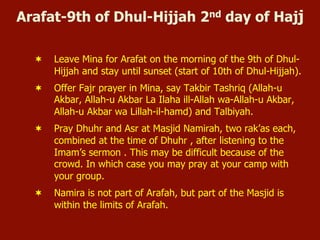 Arafat-9th of Dhul-Hijjah 2nd day of Hajj
¬  Leave Mina for Arafat on the morning of the 9th of Dhul-
Hijjah and stay until sunset (start of 10th of Dhul-Hijjah).
¬  Offer Fajr prayer in Mina, say Takbir Tashriq (Allah-u
Akbar, Allah-u Akbar La Ilaha ill-Allah wa-Allah-u Akbar,
Allah-u Akbar wa Lillah-il-hamd) and Talbiyah.
¬  Pray Dhuhr and Asr at Masjid Namirah, two rak’as each,
combined at the time of Dhuhr , after listening to the
Imam’s sermon . This may be difficult because of the
crowd. In which case you may pray at your camp with
your group.
¬  Namira is not part of Arafah, but part of the Masjid is
within the limits of Arafah.
 