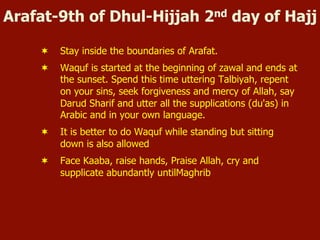 Arafat-9th of Dhul-Hijjah 2nd day of Hajj
¬  Stay inside the boundaries of Arafat.
¬  Waquf is started at the beginning of zawal and ends at
the sunset. Spend this time uttering Talbiyah, repent
on your sins, seek forgiveness and mercy of Allah, say
Darud Sharif and utter all the supplications (du'as) in
Arabic and in your own language.
¬  It is better to do Waquf while standing but sitting
down is also allowed
¬  Face Kaaba, raise hands, Praise Allah, cry and
supplicate abundantly untilMaghrib
 