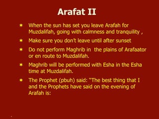 Arafat II
¬  When the sun has set you leave Arafah for
Muzdalifah, going with calmness and tranquility ,
¬  Make sure you don’t leave until after sunset
¬  Do not perform Maghrib in the plains of Arafaator
or en route to Muzdalifah.
¬  Maghrib will be performed with Esha in the Esha
time at Muzdalifah.
¬  The Prophet (pbuh) said: “The best thing that I
and the Prophets have said on the evening of
Arafah is:
.
 