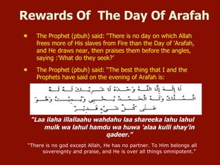 Rewards Of The Day Of Arafah
¬  The Prophet (pbuh) said: “There is no day on which Allah
frees more of His slaves from Fire than the Day of 'Arafah,
and He draws near, then praises them before the angles,
saying :'What do they seek?’
¬  The Prophet (pbuh) said: “The best thing that I and the
Prophets have said on the evening of Arafah is:
“Laa ilaha illallaahu wahdahu laa shareeka lahu lahul
mulk wa lahul hamdu wa huwa 'alaa kulli shay'in
qadeer.”
“There is no god except Allah, He has no partner. To Him belongs all
sovereignty and praise, and He is over all things omnipotent.”
 
