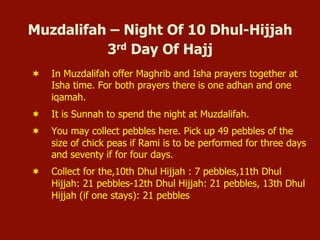 Muzdalifah – Night Of 10 Dhul-Hijjah
3rd Day Of Hajj
¬  In Muzdalifah offer Maghrib and Isha prayers together at
Isha time. For both prayers there is one adhan and one
iqamah.
¬  It is Sunnah to spend the night at Muzdalifah.
¬  You may collect pebbles here. Pick up 49 pebbles of the
size of chick peas if Rami is to be performed for three days
and seventy if for four days.
¬  Collect for the,10th Dhul Hijjah : 7 pebbles,11th Dhul
Hijjah: 21 pebbles-12th Dhul Hijjah: 21 pebbles, 13th Dhul
Hijjah (if one stays): 21 pebbles
 