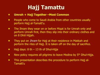 Hajj Tamattu
¬  Umrah + Hajj Together –Most Common
¬  People who come to Saudi Arabia from other countries usually
perform Hajj al-Tamatt'u.
¬  The Ihram they wear on or before Miqat is for Umrah only and
perform Umrah first, then they slip into their ordinary clothes and
on 8 Dhiil Hijjah.
¬  They put on Ihram for Hajj at their residence in Makkah and
perform the rites of Hajj. It is taken off on the day of sacrifice.
¬  Hajj days: 8 th – 13 th of Dhul-Hijja
¬  New policy requires all pilgrims to leave Medina by 5th Dhul-Hijja.
¬  This presentation describes the procedure to perform Hajj al-
Tamatt'u
 
