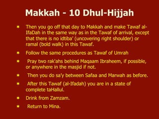 Makkah - 10 Dhul-Hijjah
¬  Then you go off that day to Makkah and make Tawaf al-
IfaDah in the same way as in the Tawaf of arrival, except
that there is no idtiba’ (uncovering right shoulder) or
ramal (bold walk) in this Tawaf.
¬  Follow the same procedures as Tawaf of Umrah
¬  Pray two rak'ahs behind Maqaam Ibraheem, if possible,
or anywhere in the masjid if not.
¬  Then you do sa’y between Safaa and Marwah as before.
¬  After this Tawaf (al-Ifadah) you are in a state of
complete taHallul.
¬  Drink from Zamzam.
¬  Return to Mina.
 