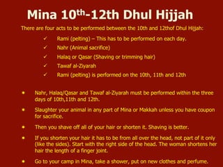Mina 10th-12th Dhul Hijjah
There are four acts to be performed between the 10th and 12thof Dhul Hijjah:
ü  Rami (pelting) – This has to be performed on each day.
ü  Nahr (Animal sacrifice)
ü  Halaq or Qasar (Shaving or trimming hair)
ü  Tawaf al-Ziyarah
ü  Rami (pelting) is performed on the 10th, 11th and 12th
¬  Nahr, Halaq/Qasar and Tawaf al-Ziyarah must be performed within the three
days of 10th,11th and 12th.
¬  Slaughter your animal in any part of Mina or Makkah unless you have coupon
for sacrifice.
¬  Then you shave off all of your hair or shorten it. Shaving is better.
¬  If you shorten your hair it has to be from all over the head, not part of it only
(like the sides). Start with the right side of the head. The woman shortens her
hair the length of a finger joint.
¬  Go to your camp in Mina, take a shower, put on new clothes and perfume.
 