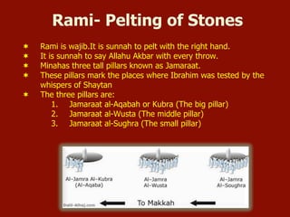 Rami- Pelting of Stones
¬  Rami is wajib.It is sunnah to pelt with the right hand.
¬  It is sunnah to say Allahu Akbar with every throw.
¬  Minahas three tall pillars known as Jamaraat.
¬  These pillars mark the places where Ibrahim was tested by the
whispers of Shaytan
¬  The three pillars are:
1.  Jamaraat al-Aqabah or Kubra (The big pillar)
2.  Jamaraat al-Wusta (The middle pillar)
3.  Jamaraat al-Sughra (The small pillar)
 