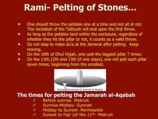 Rami- Pelting of Stones…
¬  One should throw the pebbles one at a time and not all at onc
The recitation of the Talbiyah will end upon the first throw.
¬  As long as the pebbles land within the enclosure, regardless of
whether they hit the pillar or not, it counts as a valid throw.
¬  Do not stop to make du’a at the Jamarat after pelting. Keep
moving.
¬  On the 10th of Dhul Hijjah, only pelt the biggest pillar 7 times.
¬  On the 11th,12th and 13th (if one stays), one will pelt each pillar
seven times, beginning from the smallest.
The times for pelting the Jamarah al-Aqabah
ü  Before sunrise Makruh
ü  Sunrise-Midday- Sunnah
ü  Midday to Sunset- Permissible
ü  Sunset to Fajr (of the 11th- Makruh
 