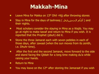 Makkah-Mina
¬  Leave Mina for Makka on 13th Dhil -Hijj after throwing stones
¬  Stay in Mina for the days of tashreeq ( ‫ﺍاﻝلﺕتﺵشﺭرﻱيﻕق‬ ‫ّﺍاﻡم‬‫ﻱي‬‫ﺃأ‬ ) and
their nights.
¬  Most scholars consider the staying in Mina as a Wajib. You may
go at night to make tawaf and return to Mina if you wish. It is
reported that the Prophet (pbuh) did it.
¬  Stone the three Jamarat each with seven pebbles in each of
those days, after zawaal (when the sun moves from its zenith,
i.e. Dhuhr time).
¬  After the first and the second Jamarat, move forward to the side
and stand facing the Qiblah for a long time making du'a while
raising your hands.
¬  Return to Mina
¬  You may leave on the 12th after stoning the Jamaraat if you wish
 
