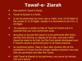 Tawaf-e- Ziarah
¬  Now perform Tawaf-e-Ziarat.
¬  Tawaf al-Ziyarah is a fardh.
¬  It can be performed any time, day or night, from 10 Zil Hijjah to
the sunset of 12 Zil Hijjah. Usually it is convenient to do it on 11
Zil Hijjah.
¬  Its procedure is similar to that of Tawaf of Umrah and it is
essential that you have performed wudu.
¬  According to Sunnah this tawaf is to be performed after Rami,
sacrifice and shaving or clipping of the hair, and every effort
should be made to do that, but the Fard stands discharged even
if Tawaf-e-Ziarat is performed prior to all these practices.
¬  As mentioned earlier, Halq or Qasr after Qurbani lifts all the
prohibitions of Ihram but the private relations between man and
wife are permitted only after this Tawaf.
¬  Until Tawaf al-Ziyarah is not performed, one cannot be intimate
with one’s spouse
 