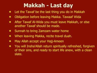 Makkah - Last day
¬  Let the Tawaf be the last thing you do in Makkah
¬  Obligation before leaving Makka. Tawaaf Wida
¬  After Tawaf Al-Wida you must leave Makkah, or else
another Tawaf should be made.
¬  Sunnah to bring Zamzam water home
¬  When leaving Makka, recite travel duah.
¬  May Allah accept your Hajj-Ameen
¬  You will Insha'Allah return spiritually refreshed, forgiven
of their sins, and ready to start life anew, with a clean
slate.
 