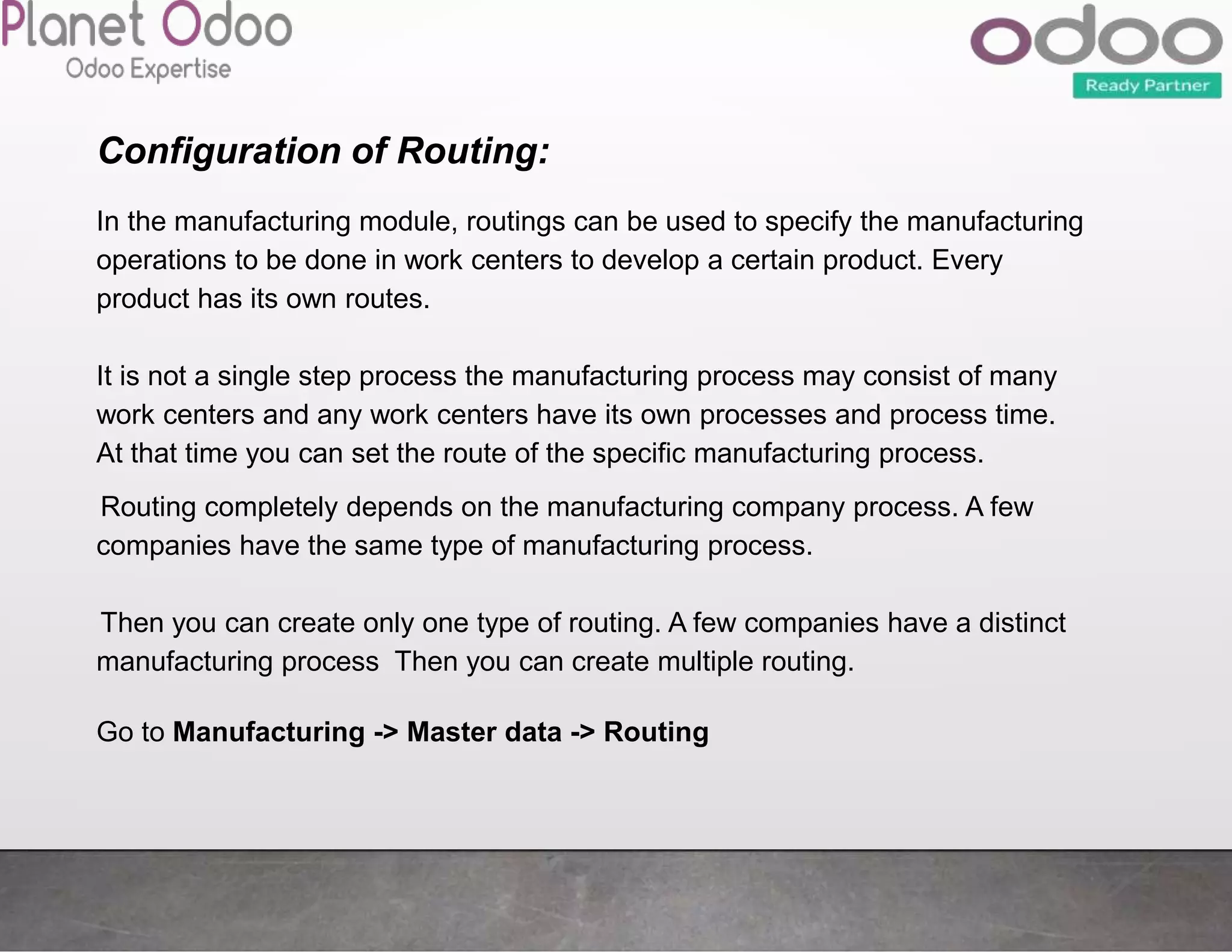 Configuration of Routing:
In the manufacturing module, routings can be used to specify the manufacturing
operations to be done in work centers to develop a certain product. Every
product has its own routes.
It is not a single step process the manufacturing process may consist of many
work centers and any work centers have its own processes and process time.
At that time you can set the route of the specific manufacturing process.
Routing completely depends on the manufacturing company process. A few
companies have the same type of manufacturing process.
Then you can create only one type of routing. A few companies have a distinct
manufacturing process Then you can create multiple routing.
Go to Manufacturing -> Master data -> Routing
 