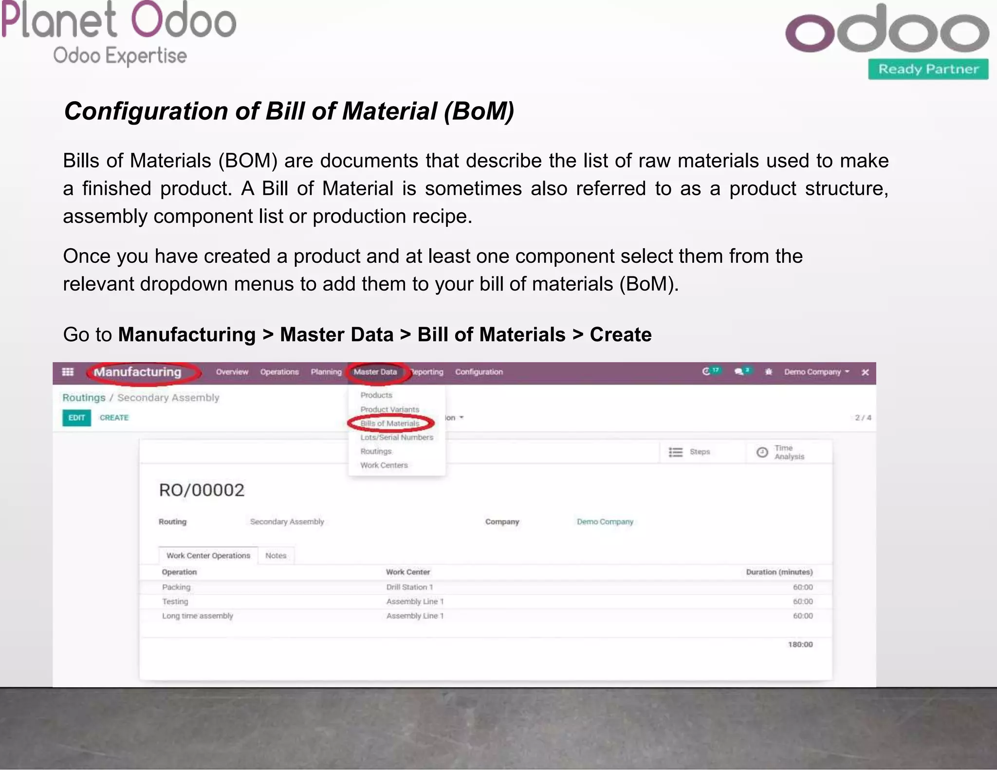 Configuration of Bill of Material (BoM)
Bills of Materials (BOM) are documents that describe the list of raw materials used to make
a finished product. A Bill of Material is sometimes also referred to as a product structure,
assembly component list or production recipe.
Once you have created a product and at least one component select them from the
relevant dropdown menus to add them to your bill of materials (BoM).
Go to Manufacturing > Master Data > Bill of Materials > Create
 