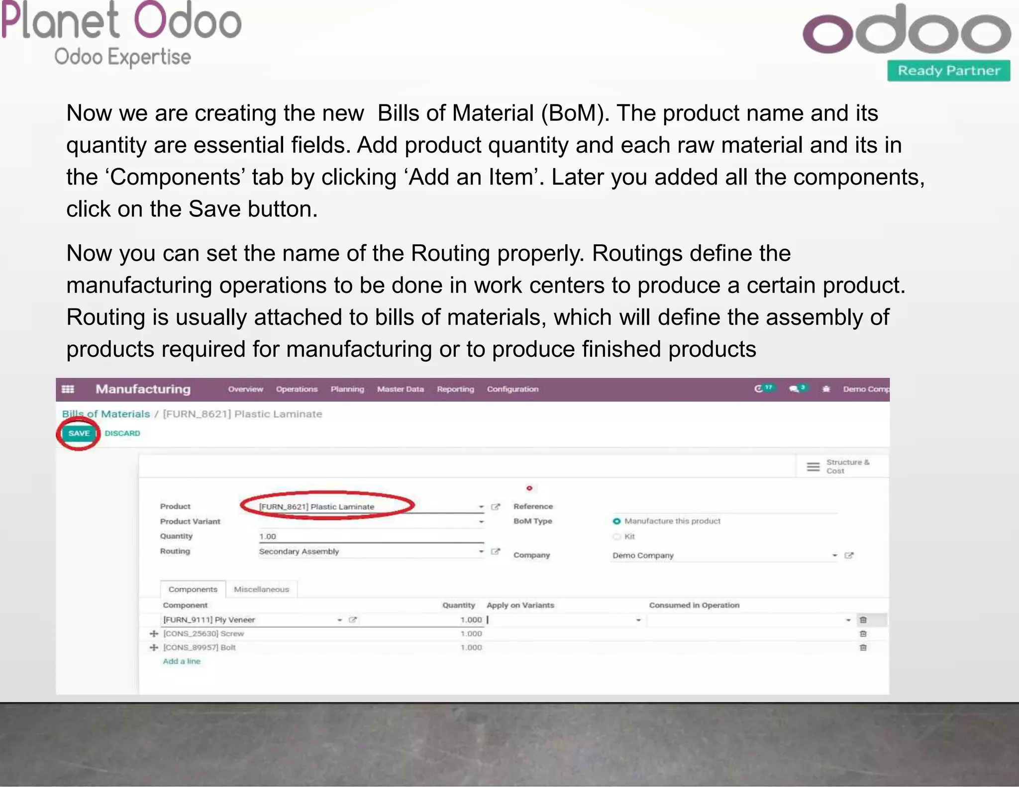 Now we are creating the new Bills of Material (BoM). The product name and its
quantity are essential fields. Add product quantity and each raw material and its in
the ‘Components’ tab by clicking ‘Add an Item’. Later you added all the components,
click on the Save button.
Now you can set the name of the Routing properly. Routings define the
manufacturing operations to be done in work centers to produce a certain product.
Routing is usually attached to bills of materials, which will define the assembly of
products required for manufacturing or to produce finished products
 