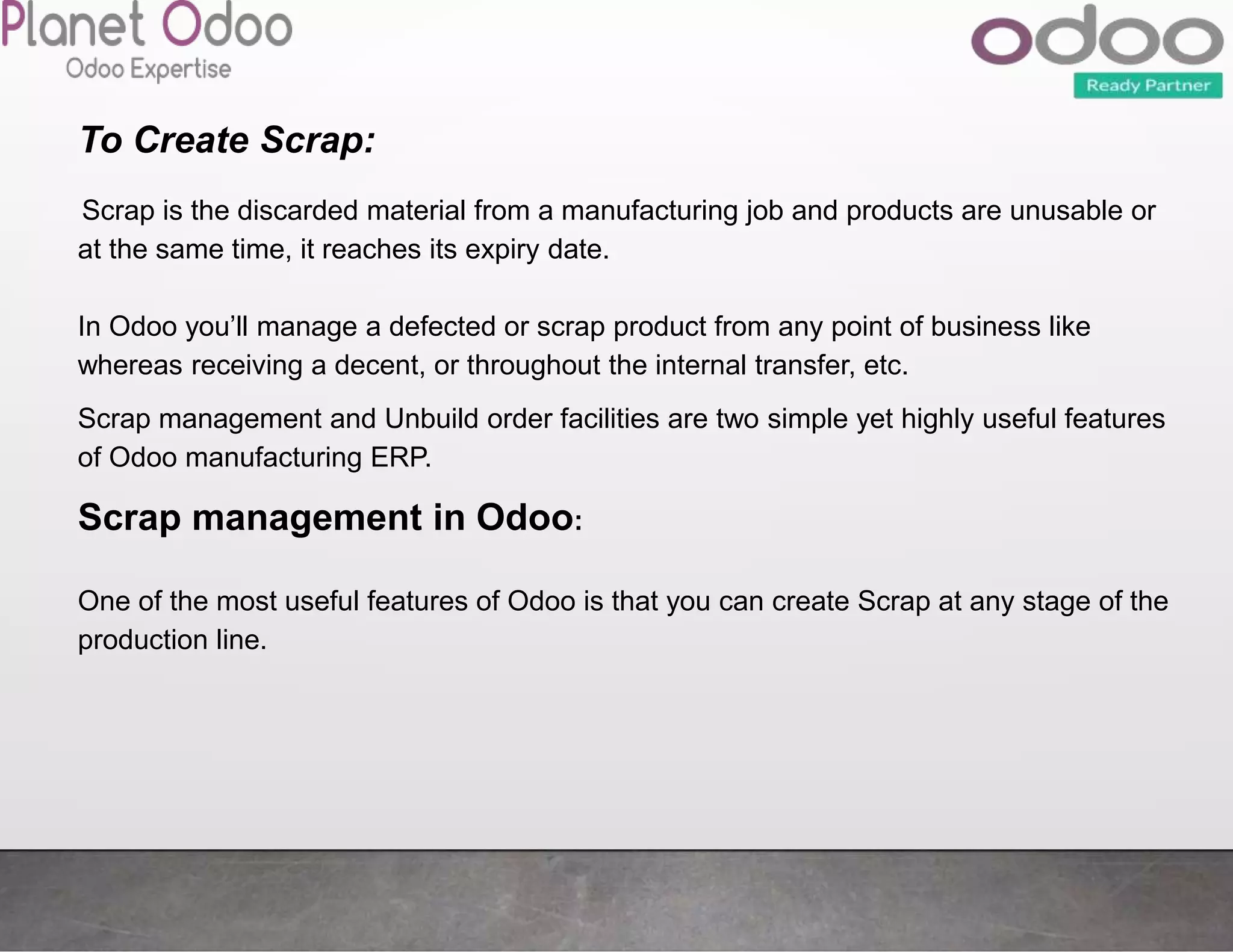 To Create Scrap:
Scrap is the discarded material from a manufacturing job and products are unusable or
at the same time, it reaches its expiry date.
In Odoo you’ll manage a defected or scrap product from any point of business like
whereas receiving a decent, or throughout the internal transfer, etc.
Scrap management and Unbuild order facilities are two simple yet highly useful features
of Odoo manufacturing ERP.
Scrap management in Odoo:
One of the most useful features of Odoo is that you can create Scrap at any stage of the
production line.
 