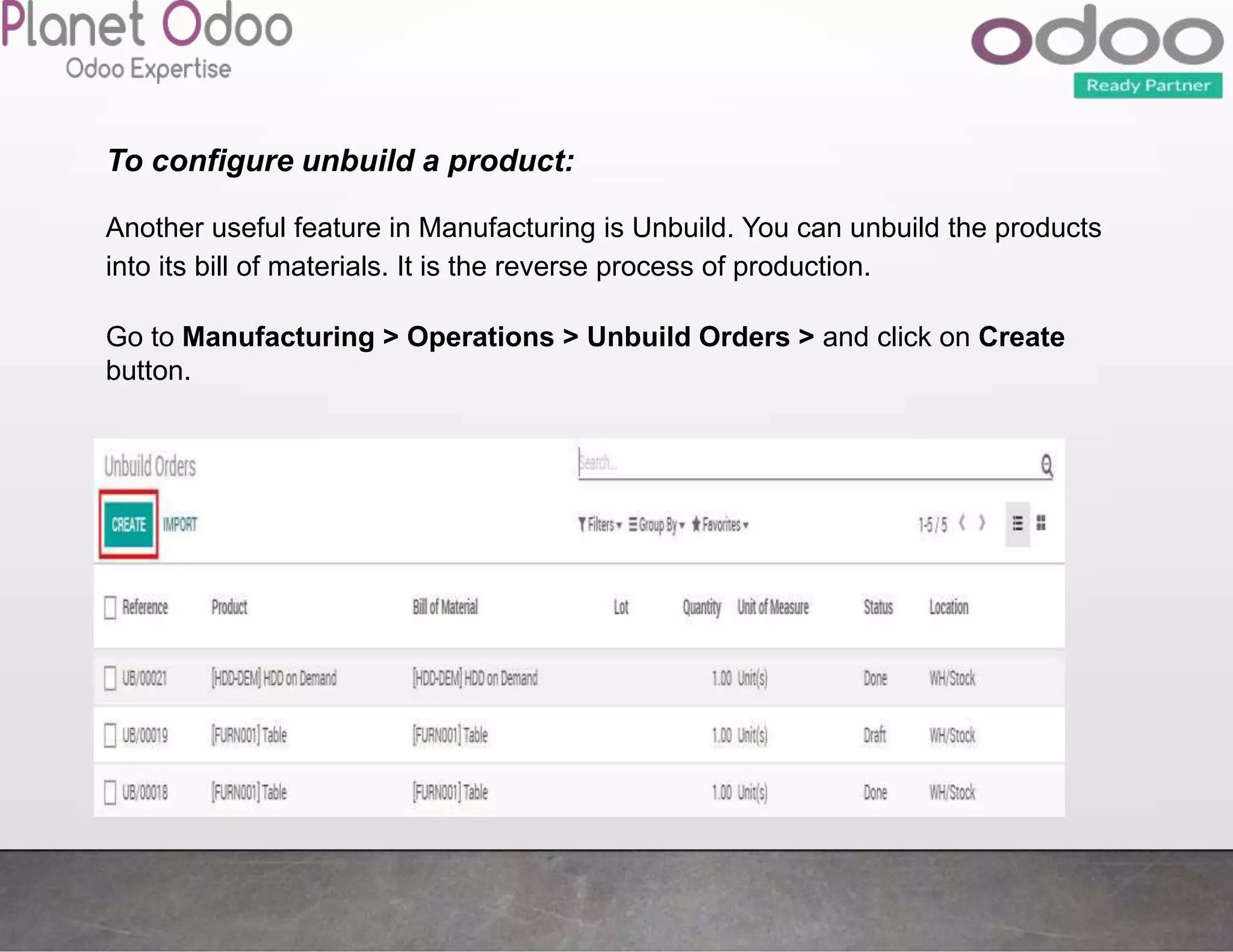 To configure unbuild a product:
Another useful feature in Manufacturing is Unbuild. You can unbuild the products
into its bill of materials. It is the reverse process of production.
Go to Manufacturing > Operations > Unbuild Orders > and click on Create
button.
 
