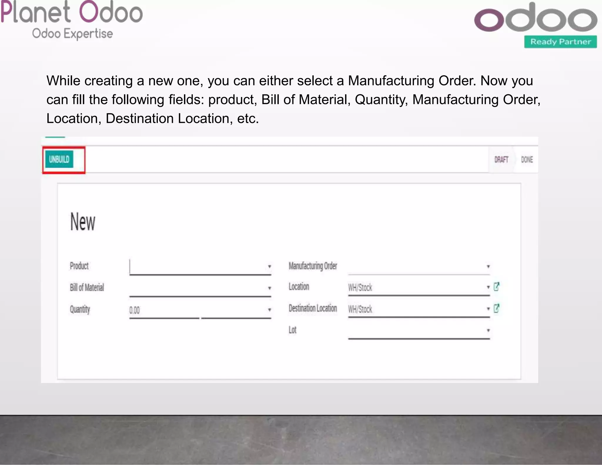 While creating a new one, you can either select a Manufacturing Order. Now you
can fill the following fields: product, Bill of Material, Quantity, Manufacturing Order,
Location, Destination Location, etc.
 