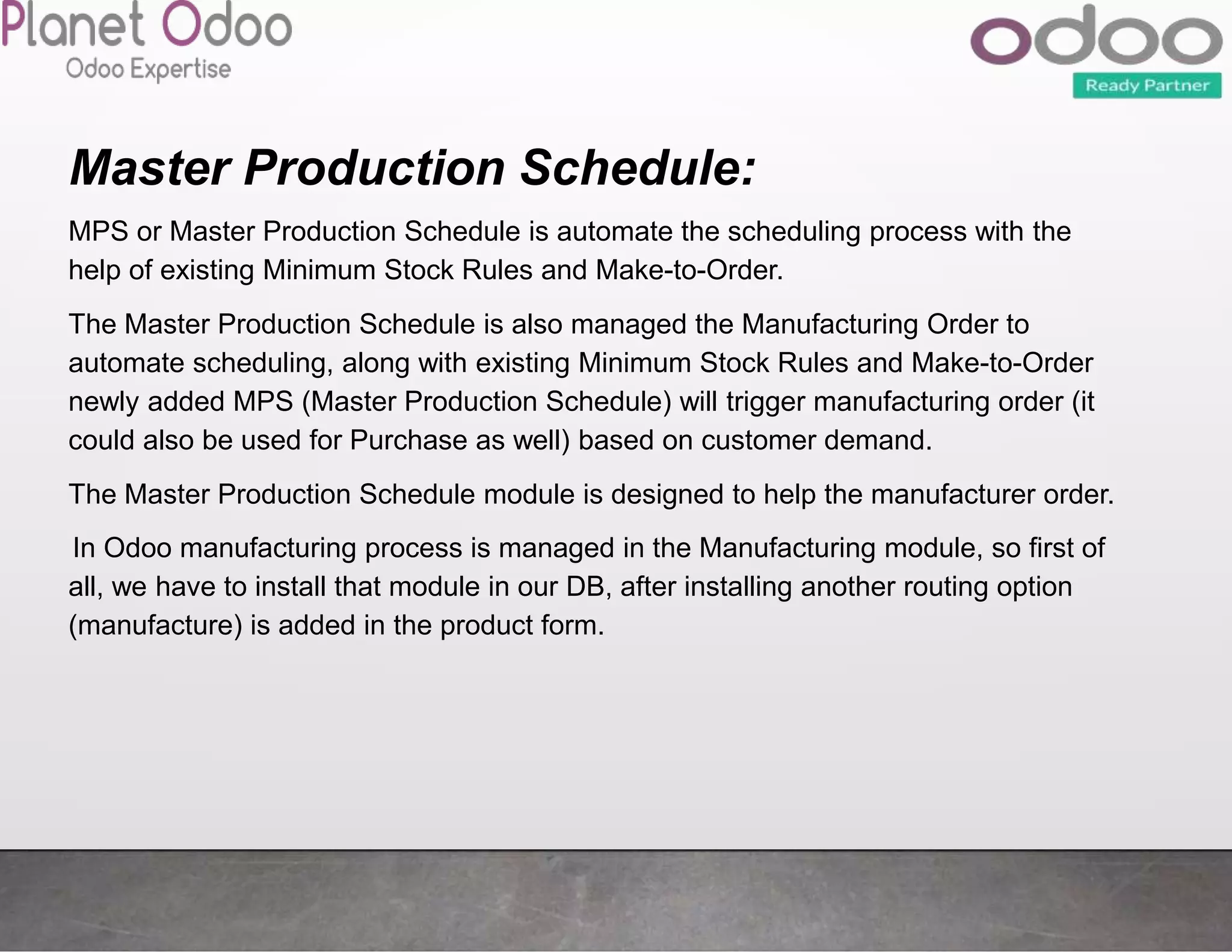 Master Production Schedule:
MPS or Master Production Schedule is automate the scheduling process with the
help of existing Minimum Stock Rules and Make-to-Order.
The Master Production Schedule is also managed the Manufacturing Order to
automate scheduling, along with existing Minimum Stock Rules and Make-to-Order
newly added MPS (Master Production Schedule) will trigger manufacturing order (it
could also be used for Purchase as well) based on customer demand.
The Master Production Schedule module is designed to help the manufacturer order.
In Odoo manufacturing process is managed in the Manufacturing module, so first of
all, we have to install that module in our DB, after installing another routing option
(manufacture) is added in the product form.
 