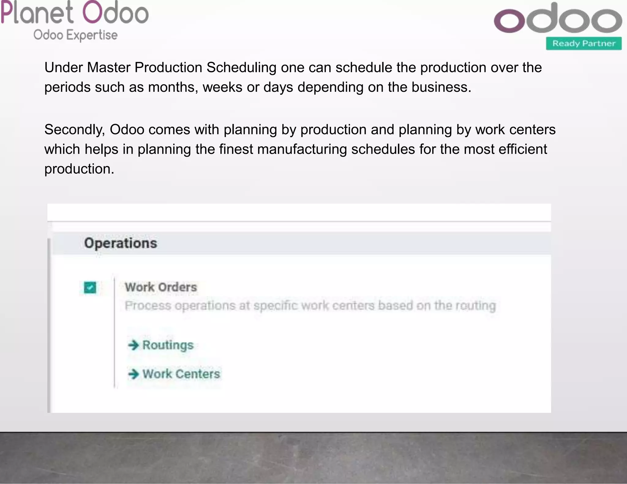 Under Master Production Scheduling one can schedule the production over the
periods such as months, weeks or days depending on the business.
Secondly, Odoo comes with planning by production and planning by work centers
which helps in planning the finest manufacturing schedules for the most efficient
production.
 