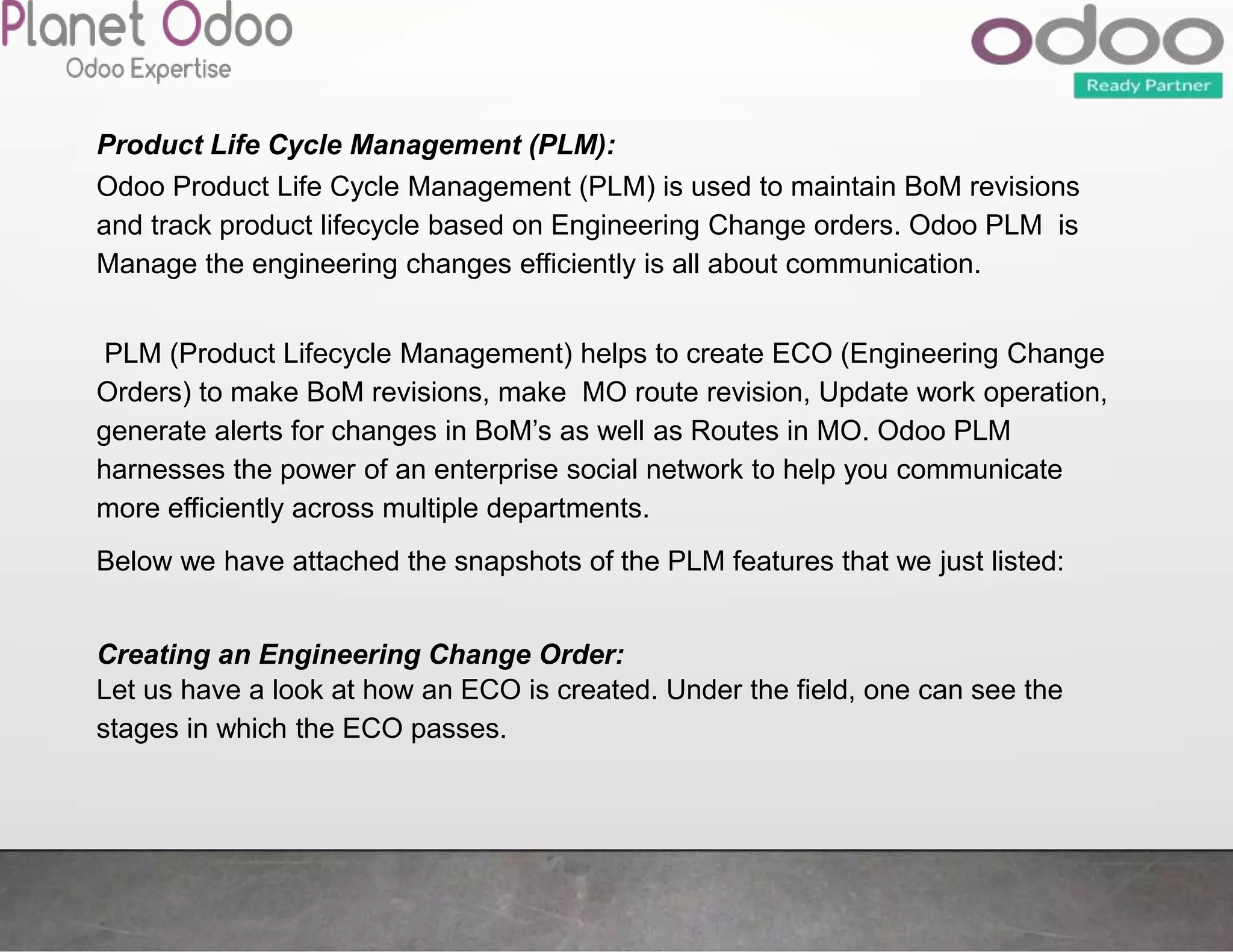 Product Life Cycle Management (PLM):
Odoo Product Life Cycle Management (PLM) is used to maintain BoM revisions
and track product lifecycle based on Engineering Change orders. Odoo PLM is
Manage the engineering changes efficiently is all about communication.
PLM (Product Lifecycle Management) helps to create ECO (Engineering Change
Orders) to make BoM revisions, make MO route revision, Update work operation,
generate alerts for changes in BoM’s as well as Routes in MO. Odoo PLM
harnesses the power of an enterprise social network to help you communicate
more efficiently across multiple departments.
Below we have attached the snapshots of the PLM features that we just listed:
Creating an Engineering Change Order:
Let us have a look at how an ECO is created. Under the field, one can see the
stages in which the ECO passes.
 