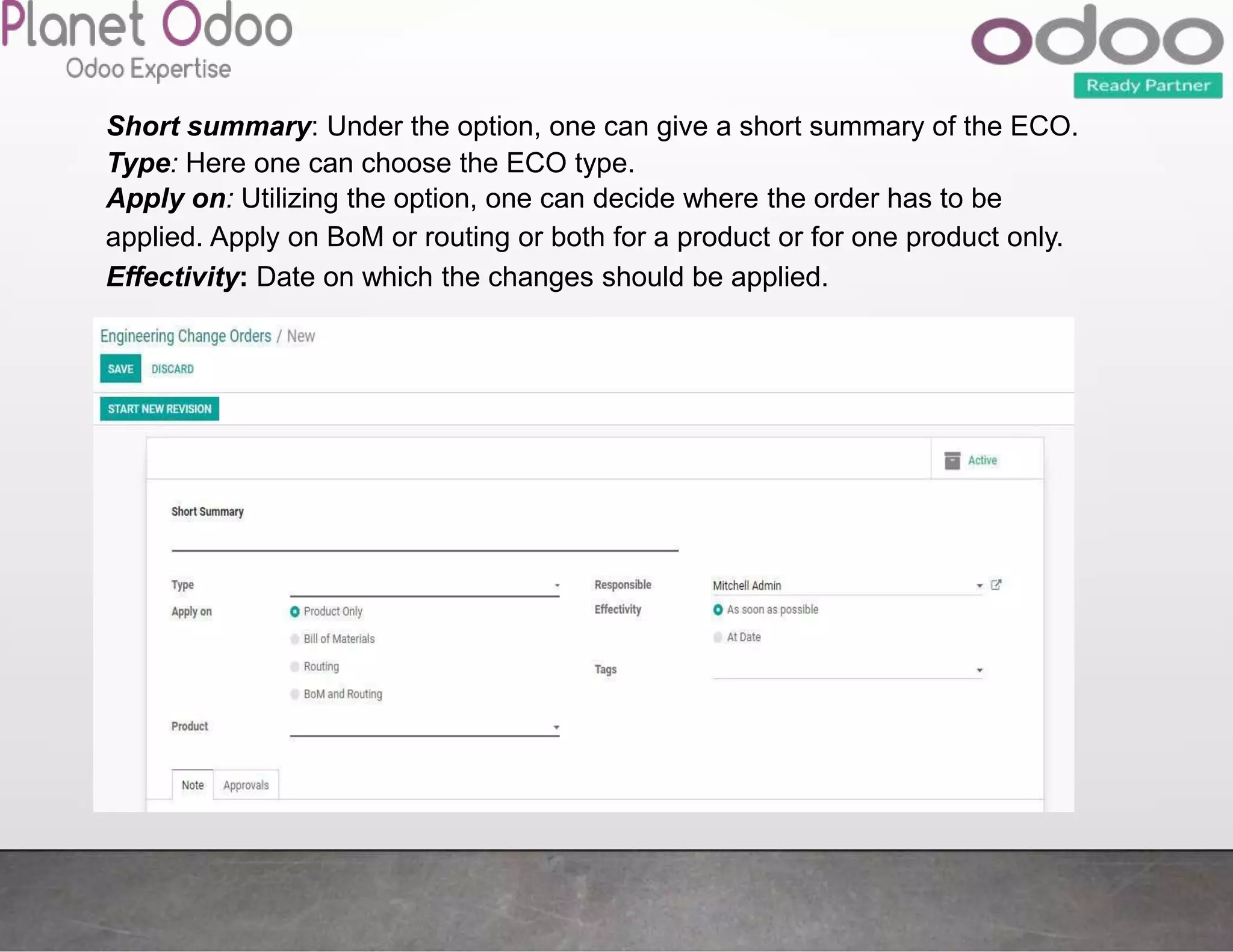 Short summary: Under the option, one can give a short summary of the ECO.
Type: Here one can choose the ECO type.
Apply on: Utilizing the option, one can decide where the order has to be
applied. Apply on BoM or routing or both for a product or for one product only.
Effectivity: Date on which the changes should be applied.
 