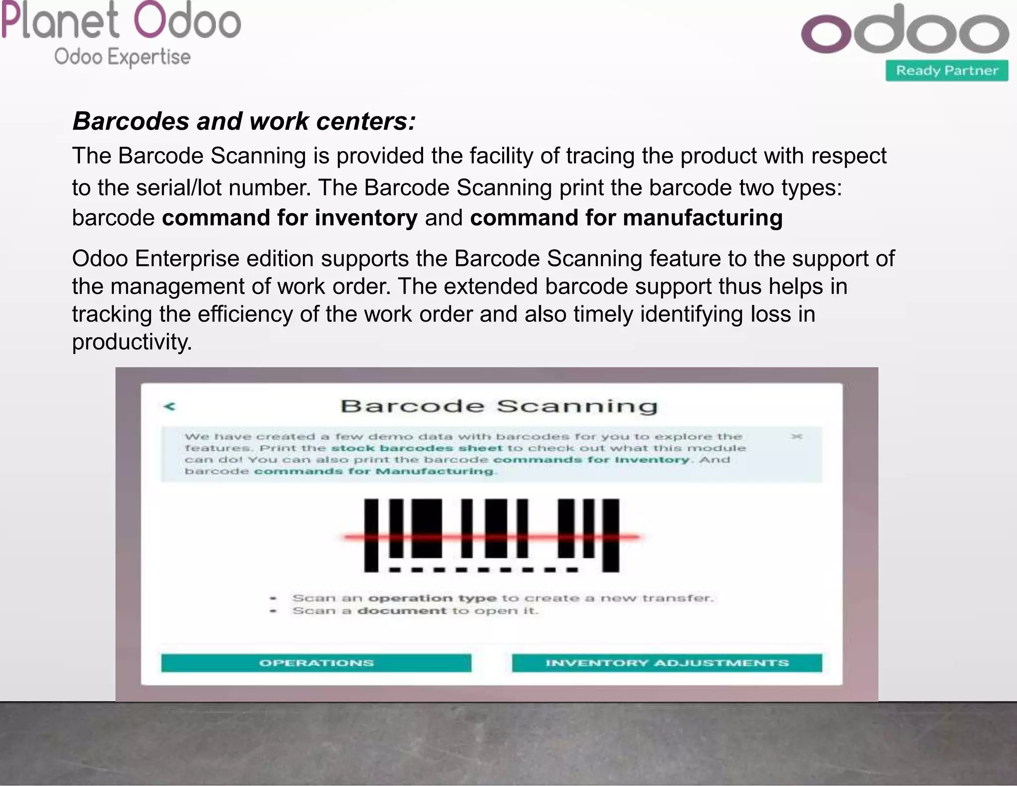 Odoo Enterprise edition supports the Barcode Scanning feature to the support of
the management of work order. The extended barcode support thus helps in
tracking the efficiency of the work order and also timely identifying loss in
productivity.
Barcodes and work centers:
The Barcode Scanning is provided the facility of tracing the product with respect
to the serial/lot number. The Barcode Scanning print the barcode two types:
barcode command for inventory and command for manufacturing
 