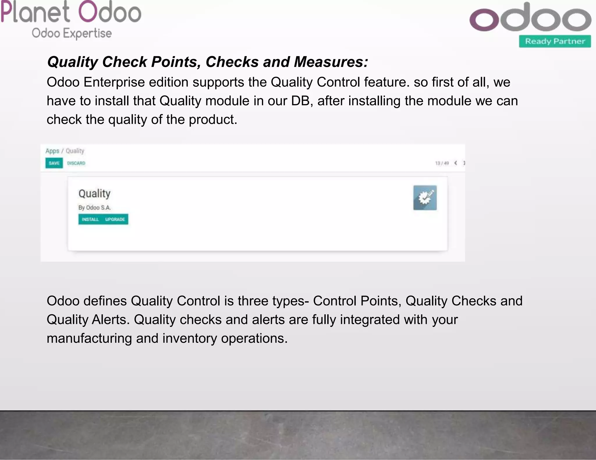 Quality Check Points, Checks and Measures:
Odoo Enterprise edition supports the Quality Control feature. so first of all, we
have to install that Quality module in our DB, after installing the module we can
check the quality of the product.
Odoo defines Quality Control is three types- Control Points, Quality Checks and
Quality Alerts. Quality checks and alerts are fully integrated with your
manufacturing and inventory operations.
 
