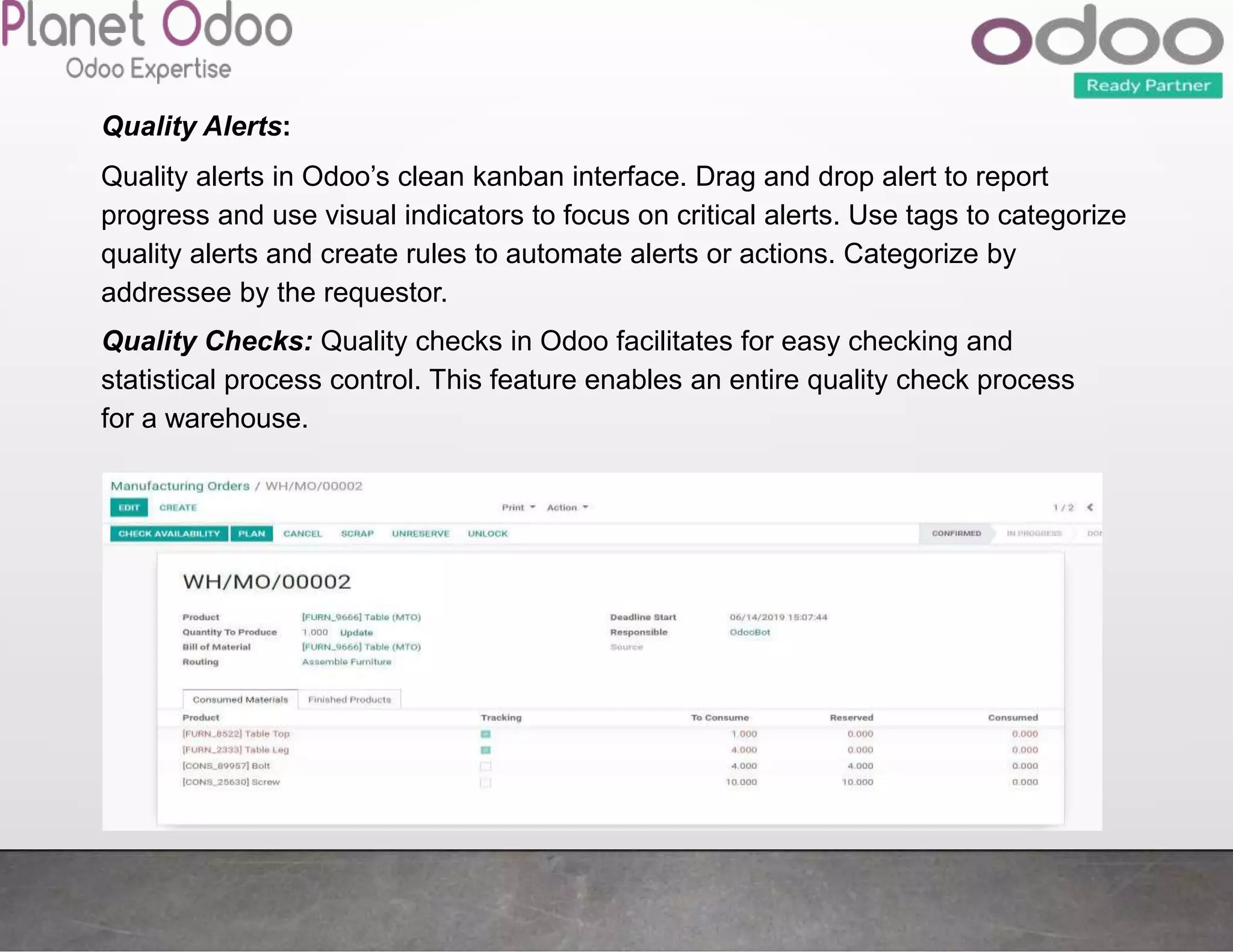 Quality Alerts:
Quality alerts in Odoo’s clean kanban interface. Drag and drop alert to report
progress and use visual indicators to focus on critical alerts. Use tags to categorize
quality alerts and create rules to automate alerts or actions. Categorize by
addressee by the requestor.
Quality Checks: Quality checks in Odoo facilitates for easy checking and
statistical process control. This feature enables an entire quality check process
for a warehouse.
 