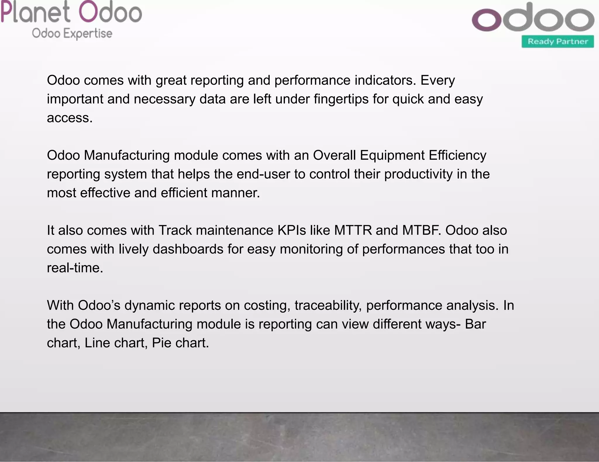 Odoo comes with great reporting and performance indicators. Every
important and necessary data are left under fingertips for quick and easy
access.
Odoo Manufacturing module comes with an Overall Equipment Efficiency
reporting system that helps the end-user to control their productivity in the
most effective and efficient manner.
It also comes with Track maintenance KPIs like MTTR and MTBF. Odoo also
comes with lively dashboards for easy monitoring of performances that too in
real-time.
With Odoo’s dynamic reports on costing, traceability, performance analysis. In
the Odoo Manufacturing module is reporting can view different ways- Bar
chart, Line chart, Pie chart.
 