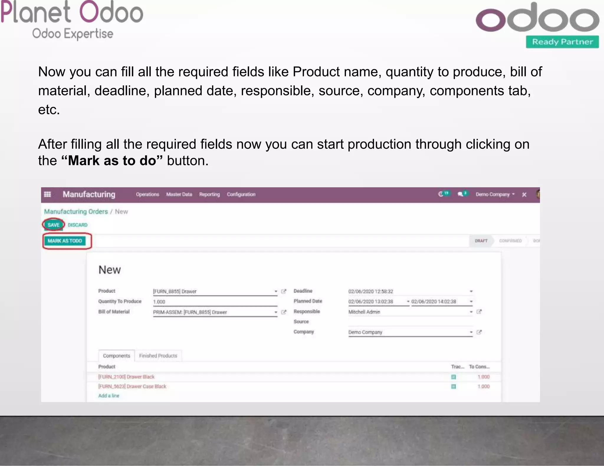 Now you can fill all the required fields like Product name, quantity to produce, bill of
material, deadline, planned date, responsible, source, company, components tab,
etc.
After filling all the required fields now you can start production through clicking on
the “Mark as to do” button.
 