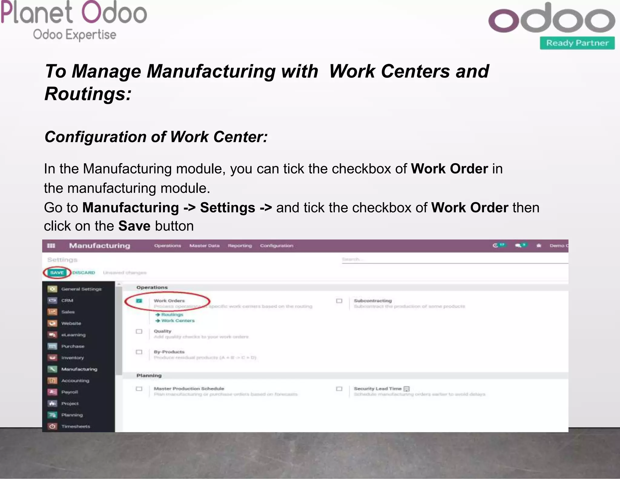 To Manage Manufacturing with Work Centers and
Routings:
Configuration of Work Center:
In the Manufacturing module, you can tick the checkbox of Work Order in
the manufacturing module.
Go to Manufacturing -> Settings -> and tick the checkbox of Work Order then
click on the Save button
 