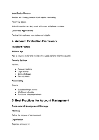 Unauthorized Access
Prevent with strong passwords and regular monitoring.
Recovery Issues
Maintain updated recovery email addresses and phone numbers.
Connected Applications
Review third-party app permissions periodically.
4. Account Evaluation Framework
Important Factors
Account Age
Age is only one factor and should not be used alone to determine quality.
Security Settings
Review:
●​ Recovery options
●​ Login activity
●​ Connected apps
●​ Security alerts
Accessibility
Ensure:
●​ Successful login access
●​ Working credentials
●​ Functional recovery methods
5. Best Practices for Account Management
Professional Management Strategy
Planning
Define the purpose of each account.
Organization
Separate accounts by:
 