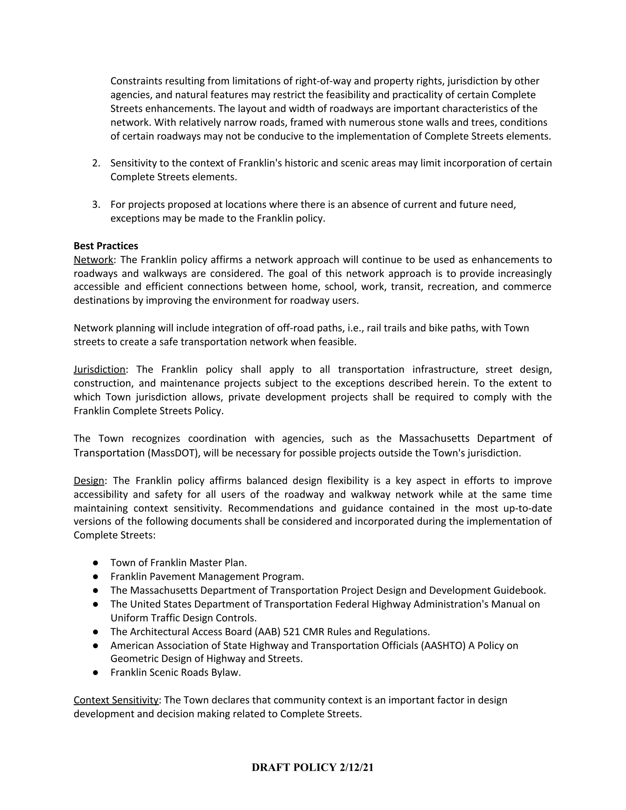 Constraints resulting from limitations of right-of-way and property rights, jurisdiction by other
agencies, and natural features may restrict the feasibility and practicality of certain Complete
Streets enhancements. The layout and width of roadways are important characteristics of the
network. With relatively narrow roads, framed with numerous stone walls and trees, conditions
of certain roadways may not be conducive to the implementation of Complete Streets elements.
2. Sensitivity to the context of Franklin's historic and scenic areas may limit incorporation of certain
Complete Streets elements.
3. For projects proposed at locations where there is an absence of current and future need,
exceptions may be made to the Franklin policy.
Best Practices
Network​: The Franklin policy affirms a network approach will continue to be used as enhancements to
roadways and walkways are considered. The goal of this network approach is to provide increasingly
accessible and efficient connections between home, school, work, transit, recreation, and commerce
destinations by improving the environment for roadway users.
Network planning will include integration of off-road paths, i.e., rail trails and bike paths, with Town
streets to create a safe transportation network when feasible.
Jurisdiction​: The Franklin policy shall apply to all transportation infrastructure, street design,
construction, and maintenance projects subject to the exceptions described herein. To the extent to
which Town jurisdiction allows, private development projects shall be required to comply with the
Franklin Complete Streets Policy.
The Town recognizes coordination with agencies, such as the ​Massachusetts Department of
Transportation​ (MassDOT), will be necessary for possible projects outside the Town's jurisdiction.
Design​: The Franklin policy affirms balanced design flexibility is a key aspect in efforts to improve
accessibility and safety for all users of the roadway and walkway network while at the same time
maintaining context sensitivity. Recommendations and guidance contained in the most up-to-date
versions of the following documents shall be considered and incorporated during the implementation of
Complete Streets:
● Town of Franklin Master Plan.
● Franklin Pavement Management Program.
● The Massachusetts Department of Transportation Project Design and Development Guidebook.
● The United States Department of Transportation Federal Highway Administration's Manual on
Uniform Traffic Design Controls.
● The Architectural Access Board (AAB) 521 CMR Rules and Regulations.
● American Association of State Highway and Transportation Officials (AASHTO) A Policy on
Geometric Design of Highway and Streets.
● Franklin Scenic Roads Bylaw.
Context Sensitivity​: The Town declares that community context is an important factor in design
development and decision making related to Complete Streets.
DRAFT POLICY 2/12/21
 