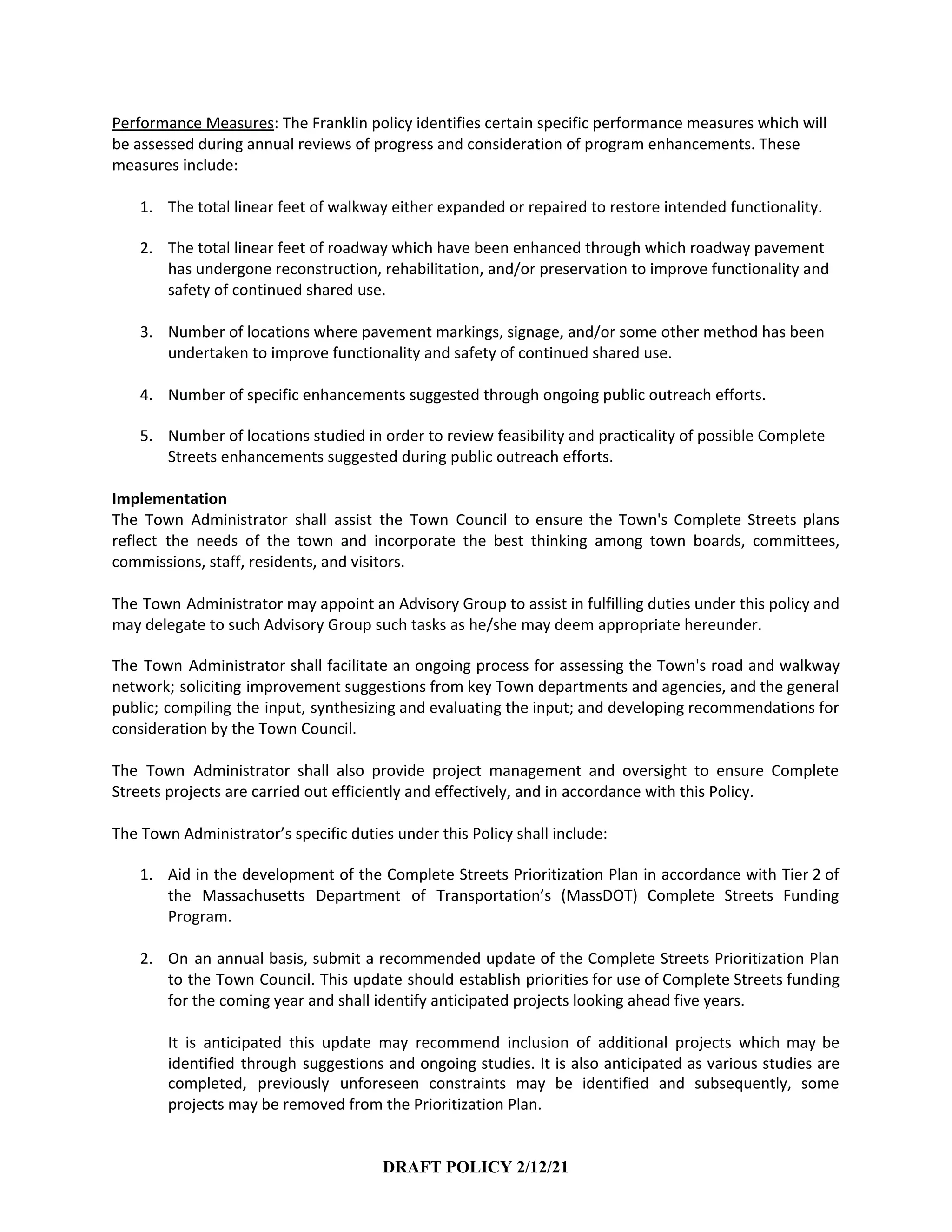 Performance Measures​: The Franklin policy identifies certain specific performance measures which will
be assessed during annual reviews of progress and consideration of program enhancements. These
measures include:
1. The total linear feet of walkway either expanded or repaired to restore intended functionality.
2. The total linear feet of roadway which have been enhanced through which roadway pavement
has undergone reconstruction, rehabilitation, and/or preservation to improve functionality and
safety of continued shared use.
3. Number of locations where pavement markings, signage, and/or some other method has been
undertaken to improve functionality and safety of continued shared use.
4. Number of specific enhancements suggested through ongoing public outreach efforts.
5. Number of locations studied in order to review feasibility and practicality of possible Complete
Streets enhancements suggested during public outreach efforts.
Implementation
The Town Administrator shall assist the Town Council to ensure the Town's Complete Streets plans
reflect the needs of the town and incorporate the best thinking among town boards, committees,
commissions, staff, residents, and visitors.
The Town Administrator may appoint an Advisory Group to assist in fulfilling duties under this policy and
may delegate to such Advisory Group such tasks as he/she may deem appropriate hereunder.
The Town Administrator shall facilitate an ongoing process for assessing the Town's road and walkway
network; soliciting improvement suggestions from key Town departments and agencies, and the general
public; compiling the input, synthesizing and evaluating the input; and developing recommendations for
consideration by the Town Council.
The Town Administrator shall also provide project management and oversight to ensure Complete
Streets projects are carried out efficiently and effectively, and in accordance with this Policy.
The Town Administrator’s specific duties under this Policy shall include:
1. Aid in the development of the Complete Streets Prioritization Plan in accordance with Tier 2 of
the Massachusetts Department of Transportation’s (MassDOT) Complete Streets Funding
Program.
2. On an annual basis, submit a recommended update of the Complete Streets Prioritization Plan
to the Town Council. This update should establish priorities for use of Complete Streets funding
for the coming year and shall identify anticipated projects looking ahead five years.
It is anticipated this update may recommend inclusion of additional projects which may be
identified through suggestions and ongoing studies. It is also anticipated as various studies are
completed, previously unforeseen constraints may be identified and subsequently, some
projects may be removed from the Prioritization Plan.
DRAFT POLICY 2/12/21
 