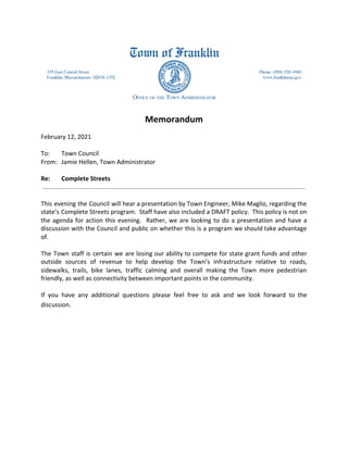 Memorandum
February 12, 2021
To: Town Council
From: Jamie Hellen, Town Administrator
Re: Complete Streets
This evening the Council will hear a presentation by Town Engineer, Mike Maglio, regarding the
state’s Complete Streets program. Staff have also included a DRAFT policy. This policy is not on
the agenda for action this evening. Rather, we are looking to do a presentation and have a
discussion with the Council and public on whether this is a program we should take advantage
of.
The Town staff is certain we are losing our ability to compete for state grant funds and other
outside sources of revenue to help develop the Town’s infrastructure relative to roads,
sidewalks, trails, bike lanes, traffic calming and overall making the Town more pedestrian
friendly, as well as connectivity between important points in the community.
If you have any additional questions please feel free to ask and we look forward to the
discussion.
 