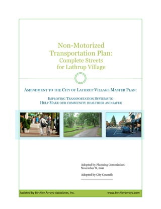  

Non-Motorized
Transportation Plan:
Complete Streets
for Lathrup Village

AMENDMENT TO THE CITY OF LATHRUP VILLAGE MASTER PLAN:
IMPROVING TRANSPORTATION SYSTEMS TO
HELP MAKE OUR COMMUNITY HEALTHIER AND SAFER

Adopted by Planning Commission:
November 8, 2011
Adopted by City Council:
_________________

Assisted by Birchler Arroyo Associates, Inc.                                              www.birchlerarroyo.com

 