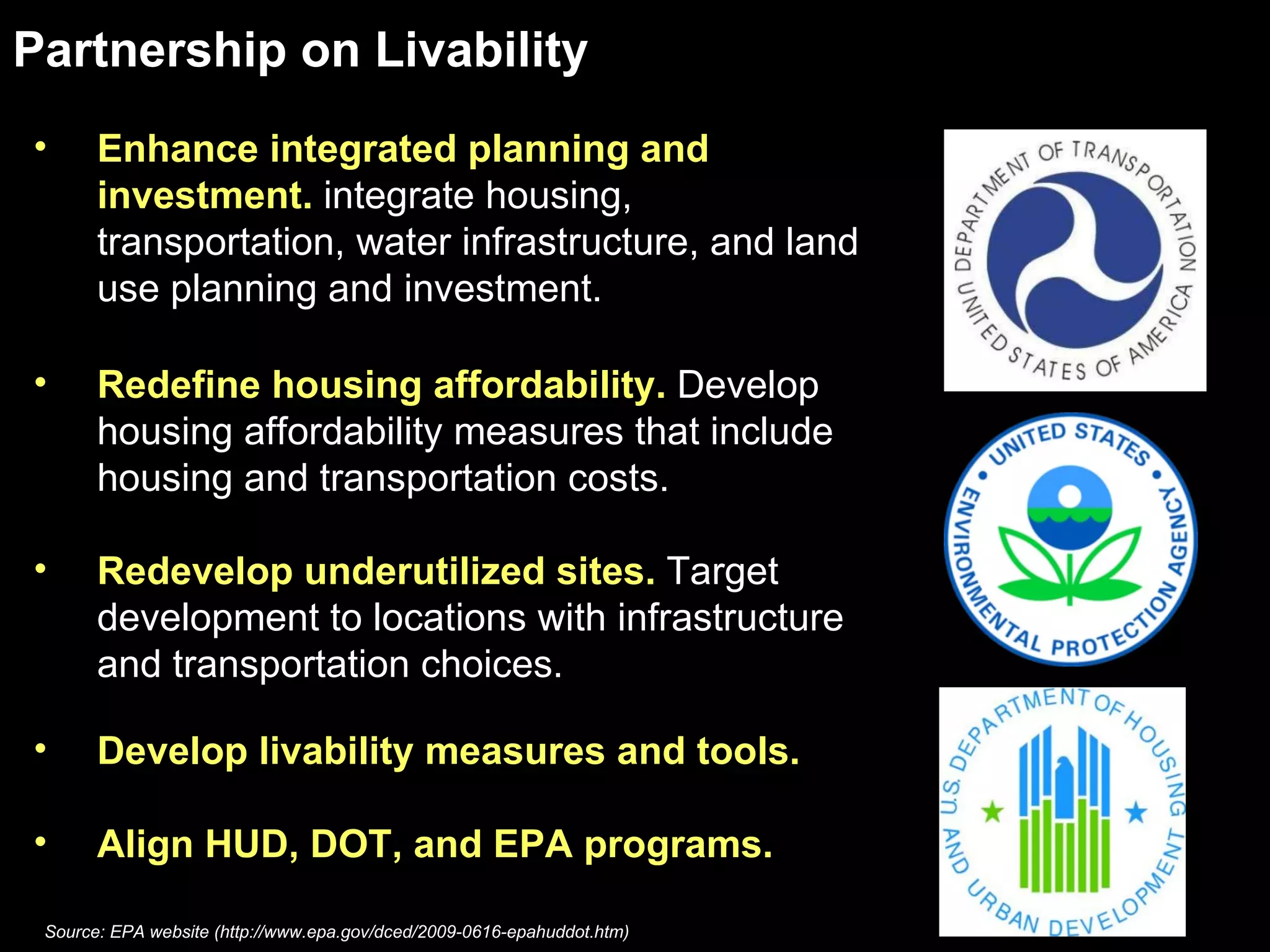 Enhance integrated planning and investment.  integrate housing, transportation, water infrastructure, and land use planning and investment.  Redefine housing affordability.  Develop housing affordability measures that include housing and transportation costs.  Redevelop underutilized sites.  Target development to locations with infrastructure and transportation choices.  Develop livability measures and tools.  Align HUD, DOT, and EPA programs.  Partnership on Livability Source: EPA website (http://www.epa.gov/dced/2009-0616-epahuddot.htm) 